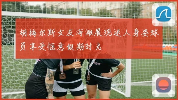 胡梅尔斯女友海滩展现迷人身姿球员享受惬意假期时光
