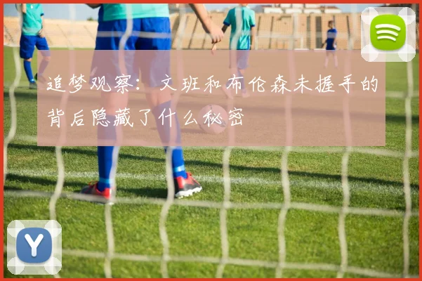 追梦观察：文班和布伦森未握手的背后隐藏了什么秘密