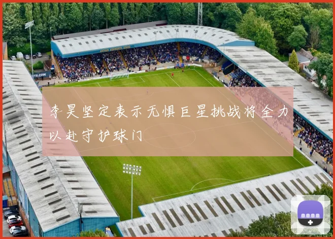 李昊坚定表示无惧巨星挑战将全力以赴守护球门