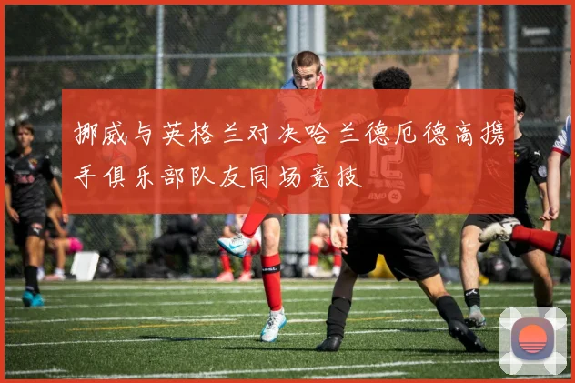 挪威与英格兰对决哈兰德厄德高携手俱乐部队友同场竞技