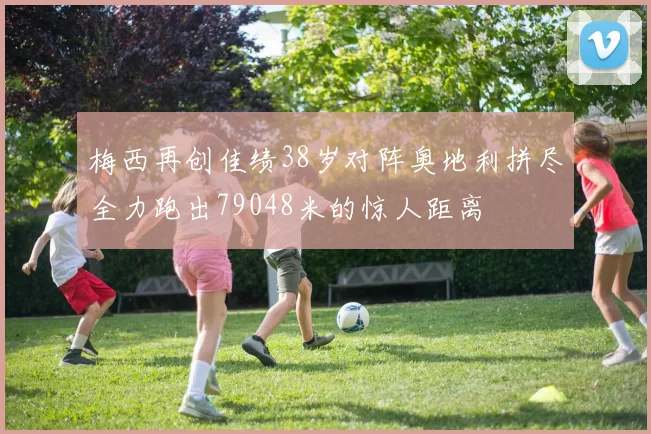 梅西再创佳绩38岁对阵奥地利拼尽全力跑出79048米的惊人距离