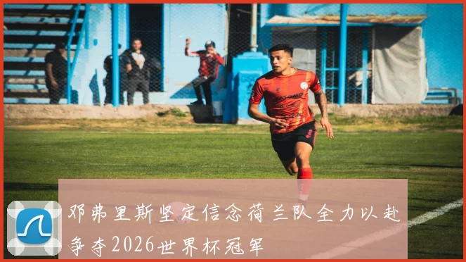 邓弗里斯坚定信念荷兰队全力以赴争夺2026世界杯冠军