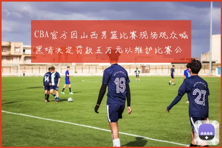 CBA官方因山西男篮比赛现场观众喊黑哨决定罚款五万元以维护比赛公正性