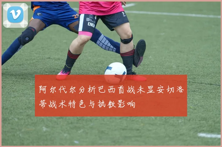 阿尔代尔分析巴西首战未显安切洛蒂战术特色与执教影响