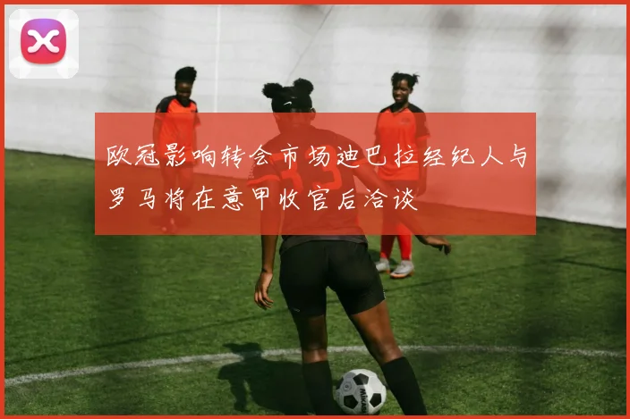 欧冠影响转会市场迪巴拉经纪人与罗马将在意甲收官后洽谈