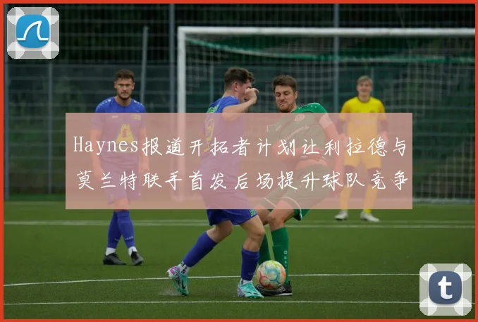 Haynes报道开拓者计划让利拉德与莫兰特联手首发后场提升球队竞争力