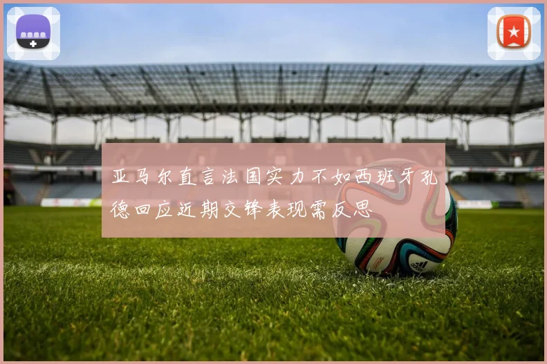 亚马尔直言法国实力不如西班牙孔德回应近期交锋表现需反思