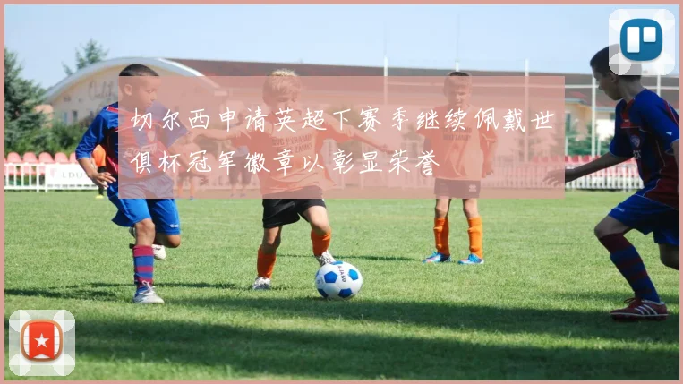 切尔西申请英超下赛季继续佩戴世俱杯冠军徽章以彰显荣誉