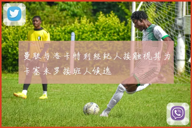 曼联与洛卡特利经纪人接触视其为卡塞米罗接班人候选