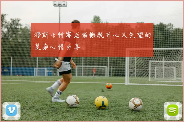 穆斯卡特赛后感慨既开心又失望的复杂心情分享