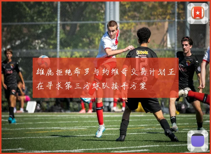 雄鹿拒绝希罗与约维奇交易计划正在寻求第三方球队接手方案