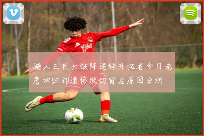湖人三巨头缺阵逆转开拓者今日老詹回归却遭惨败的背后原因分析