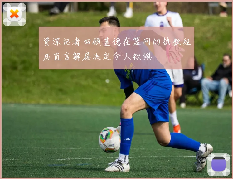 资深记者回顾基德在篮网的执教经历直言解雇决定令人钦佩