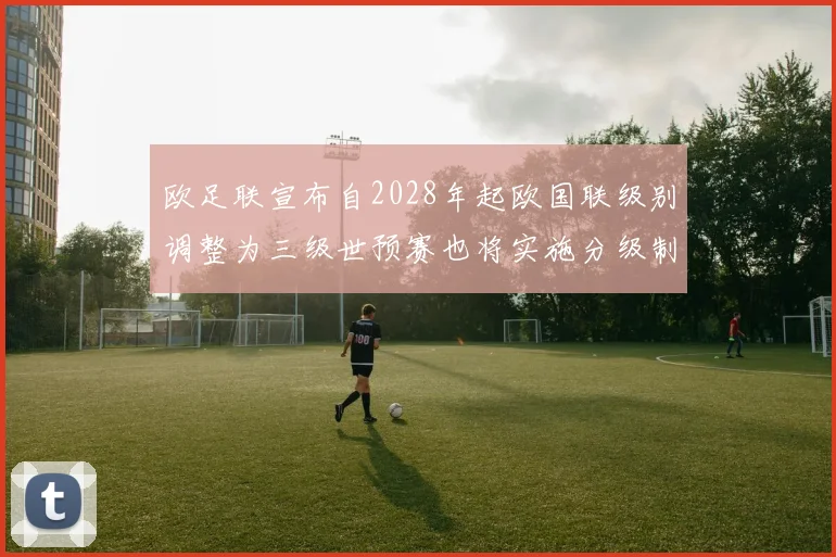 欧足联宣布自2028年起欧国联级别调整为三级世预赛也将实施分级制度