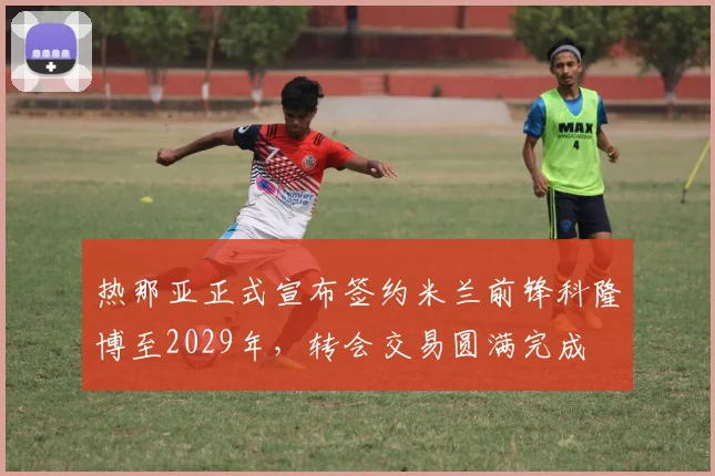 热那亚正式宣布签约米兰前锋科隆博至2029年，转会交易圆满完成