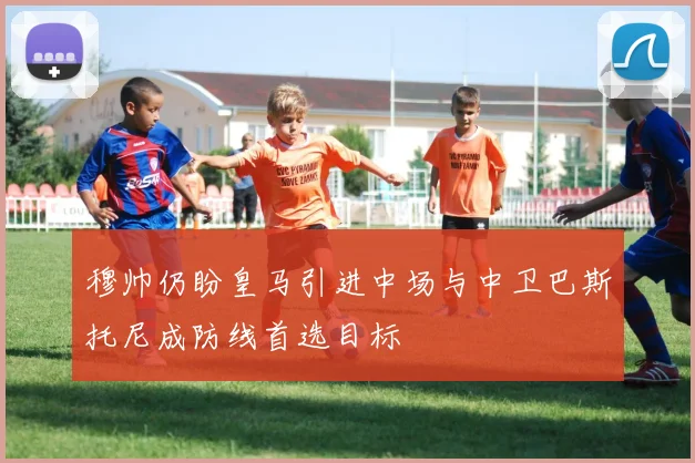 穆帅仍盼皇马引进中场与中卫巴斯托尼成防线首选目标