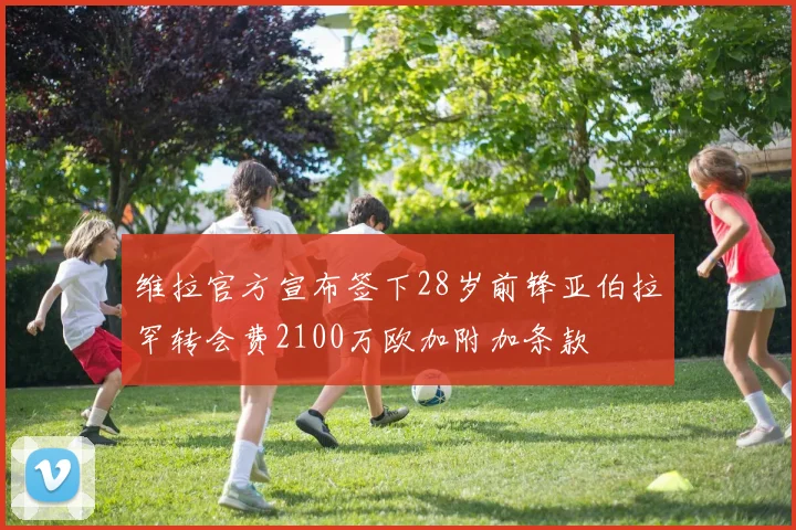 维拉官方宣布签下28岁前锋亚伯拉罕转会费2100万欧加附加条款