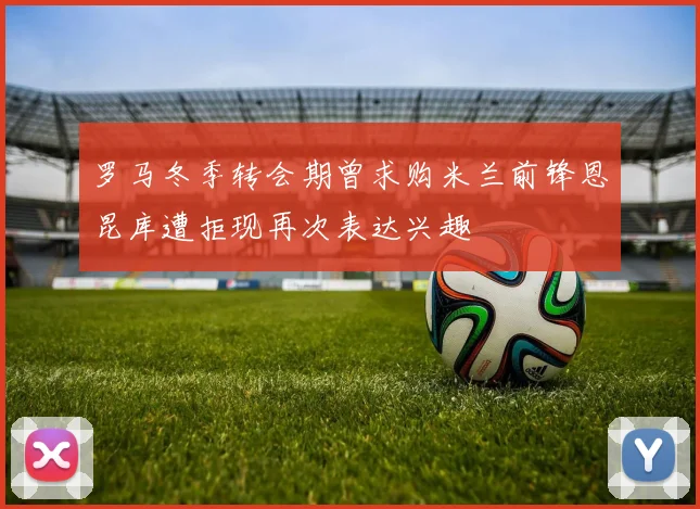 罗马冬季转会期曾求购米兰前锋恩昆库遭拒现再次表达兴趣
