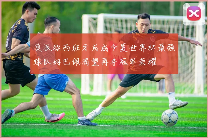 莫派称西班牙或成今夏世界杯最强球队姆巴佩渴望再夺冠军荣耀