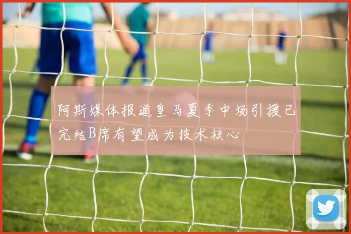 阿斯媒体报道皇马夏季中场引援已完结B席有望成为技术核心