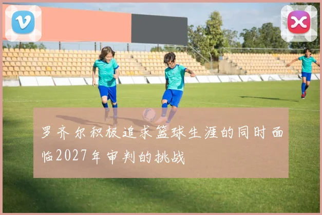 罗齐尔积极追求篮球生涯的同时面临2027年审判的挑战
