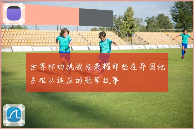 世界杯的挑战与荣耀那些在异国他乡难以适应的冠军故事