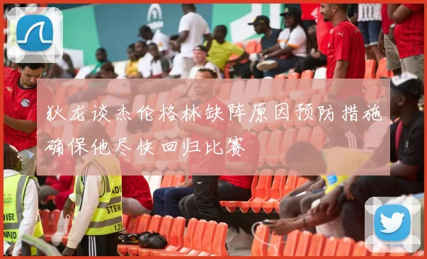 狄龙谈杰伦格林缺阵原因预防措施确保他尽快回归比赛