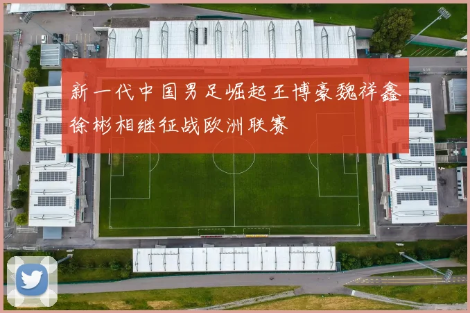 新一代中国男足崛起王博豪魏祥鑫徐彬相继征战欧洲联赛