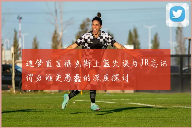追梦直言福克斯上篮失误与JR忘记得分谁更愚蠢的深度探讨